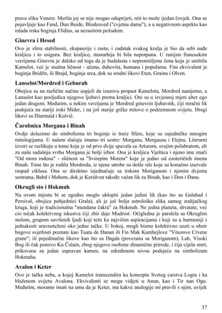 prava slika Venere. Merlin joj se nije mogao oduprijeti, niti to može ijedan čovjek. Ona se
pojavljuje kao Fand, Dun Buide, Blodeuved ("cvjetna dama"), a u negativnom aspektu kao
mlada irska boginja Flidias, sa nezasitom požudom.
Ginevra i Hesed
Ovo je sfera stabilnosti, ekspanzije i rasta; i zadatak svakog kralja je bio da sebi nađe
kraljicu i to osigura. Bez kraljice, monarhija bi bila nepotpuna. U ranijim francuskim
verzijama Ginevra je daleko od toga da je budalasta i nepromišljena žena koja je uništila
Kamelot, već je snažna ličnost - učena, duhovita, humana i popularna. Fini ekvivalent je
boginja Bridžit, ili Brajd, boginja srca, dok su srodni likovi Eten, Graina i Olven.
Lanselot/Mordred i Geburah
Obojica su na različite načine uspjeli da izazovu propast Kamelota, Mordred namjerno, a
Lanselot kao posljedica njegove ljubavi prema kraljici. Oni su u izvjesnoj mjeri alter ego
jedan drugom. Međutim, u nekim verzijama je Mordred ginevrin ljubavnik, čiji mračni lik
podsjeća na stariji irski Mider, i na još starije grčke mitove o podzemnom svijetu. Drugi
likovi su Diarmaid i Kulvič.
Čarobnica Morgana i Binah
Ovdje dolazimo do simbolizma tri boginje iz treće Sfere, koje su zajedničke mnogim
mitologijama. U našem slučaju imamo tri sestre: Morganu, Morgausu i Elejnu. Literarni
izvori se razlikuju u tome koja je od prve dvije spavala sa Arturom, svojim polubratom, ali
za našu sadašnju svrhu Morgana je bolji izbor. Ona je kraljica Vještica i njeno ime znači
"Od mora rođena" - sličnost sa "Svirepim Morem" koje je jedno od ezoteričnih imena
Binah. Time što je rodila Mordreda, iz njene utrobe su došle sile koje su konačno izazvale
raspad ciklusa. Ona se direktno izjednačuje sa irskom Moriganom i njenim dvjema
sestrama, Babd i Mahom, dok je Keridven takođe važan lik za Binah, kao i Don i Danu.
Okrugli sto i Hokmah
Na ovom mjestu bi se zgodno moglo uklopiti jedan jedini lik (kao što su Galahad i
Persival, obojica pobjednici Grala), ali je još bolja astrološka slika samog zodijačkog
kruga, koji je tradicionalna "mundana čakra" za Hokmah. Ne jedna planeta, shvatate, već
cio točak kolektivnog iskustva čiji zbir daje Mudrost. Očigledna je paralela sa Okruglim
stolom, grupom savršenih ljudi koji teže ka najvišim aspiracijama i koji su u harmoniji i
jednakosti uravnoteženi oko jedne tačke. U Irskoj, mogli bismo kolektivno uzeti u obzir
bogove svjetlosti poznate kao Tuata de Danan ili Fin Mak Kumhejlove "Vitezove Crvene
grane"; ili pojedinačne likove kao što su Dagda (povezana sa Moriganom), Luh, Visoki
Bog ili čak ponovo Ku Čulain, zbog njegove osobene dinamične prirode, i čija cijela smrt,
prikovana za jedan uspravan kamen, na određenom nivou podsjeća na simbolizam
Hokmaha.
Avalon i Keter
Ovo je tačka neba, u kojoj Kamelot transcendira ka konceptu Svetog carstva Logra i ka
blaženom svijetu Avalona. Ekvivalenti se mogu vidjeti u Anun, kao i Tir nan Ogu.
Međutim, moramo imati na umu da je Keter, ma kakve analogije mi pravili s njim, uvijek
37
 