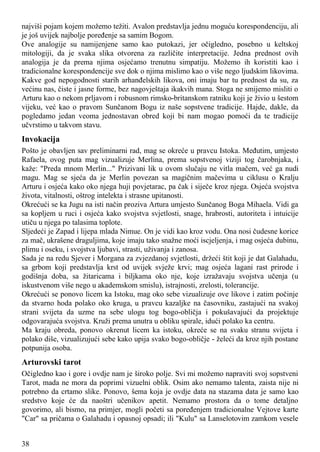 najviši pojam kojem možemo težiti. Avalon predstavlja jednu moguću korespondenciju, ali
je još uvijek najbolje poređenje sa samim Bogom.
Ove analogije su namijenjene samo kao putokazi, jer očigledno, posebno u keltskoj
mitologiji, da je svaka slika otvorena za različite interpretacije. Jedna prednost ovih
analogija je da prema njima osjećamo trenutnu simpatiju. Možemo ih koristiti kao i
tradicionalne korespondencije sve dok o njima mislimo kao o više nego ljudskim likovima.
Kakve god nepogodnosti starih arhanđelskih likova, oni imaju bar tu prednost da su, za
većinu nas, čiste i jasne forme, bez nagovještaja ikakvih mana. Stoga ne smijemo misliti o
Arturu kao o nekom prljavom i robusnom rimsko-britanskom ratniku koji je živio u šestom
vijeku, već kao o pravom Sunčanom Bogu iz naše sopstvene tradicije. Hajde, dakle, da
pogledamo jedan veoma jednostavan obred koji bi nam mogao pomoći da te tradicije
učvrstimo u takvom stavu.
Invokacija
Pošto je obavljen sav preliminarni rad, mag se okreće u pravcu Istoka. Međutim, umjesto
Rafaela, ovog puta mag vizualizuje Merlina, prema sopstvenoj viziji tog čarobnjaka, i
kaže: "Preda mnom Merlin..." Prizivani lik u ovom slučaju ne vitla mačem, već ga nudi
magu. Mag se sjeća da je Merlin povezan sa magičnim mačevima u ciklusu o Kralju
Arturu i osjeća kako oko njega huji povjetarac, pa čak i siječe kroz njega. Osjeća svojstva
života, vitalnosti, oštrog intelekta i strasne upitanosti.
Okrećući se ka Jugu na isti način proziva Artura umjesto Sunčanog Boga Mihaela. Vidi ga
sa kopljem u ruci i osjeća kako svojstva svjetlosti, snage, hrabrosti, autoriteta i intuicije
utiču u njega po talasima toplote.
Sljedeći je Zapad i lijepa mlada Nimue. On je vidi kao kroz vodu. Ona nosi čudesne korice
za mač, ukrašene draguljima, koje imaju tako snažne moći iscjeljenja, i mag osjeća dubinu,
plimu i oseku, i svojstva ljubavi, strasti, uživanja i zanosa.
Sada je na redu Sjever i Morgana za zvjezdanoj svjetlosti, držeći štit koji je dat Galahadu,
sa grbom koji predstavlja krst od uvijek svježe krvi; mag osjeća lagani rast prirode i
godišnja doba, sa žitaricama i biljkama oko nje, koje izražavaju svojstva učenja (u
iskustvenom više nego u akademskom smislu), istrajnosti, zrelosti, tolerancije.
Okrećući se ponovo licem ka Istoku, mag oko sebe vizualizuje ove likove i zatim počinje
da stvarno hoda polako oko kruga, u pravcu kazaljke na časovniku, zastajući na svakoj
strani svijeta da uzme na sebe ulogu tog bogo-obličja i pokušavajući da projektuje
odgovarajuća svojstva. Kruži prema unutra u obliku spirale, idući polako ka centru.
Ma kraju obreda, ponovo okrenut licem ka istoku, okreće se na svaku stranu svijeta i
polako diše, vizualizujući sebe kako upija svako bogo-obličje - želeći da kroz njih postane
potpunija osoba.
Arturovski tarot
Očigledno kao i gore i ovdje nam je široko polje. Svi mi možemo napraviti svoj sopstveni
Tarot, mada ne mora da poprimi vizuelni oblik. Osim ako nemamo talenta, zaista nije ni
potrebno da crtamo slike. Ponovo, šema koja je ovdje data na stazama data je samo kao
sredstvo koje će da naoštri učenikov apetit. Nemamo prostora da o tome detaljno
govorimo, ali bismo, na primjer, mogli početi sa poređenjem tradicionalne Vejtove karte
"Car" sa pričama o Galahadu i opasnoj opsadi; ili "Kulu" sa Lanselotovim zamkom vesele
38
 