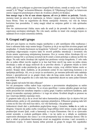 straže, gdje je on pobjegao sa ginevrom (uzgred budi rečeno, zamak se ranije zvao "Tužni
zamak"); ili "Maga" sa hromim Ribarom - Kraljem; ili "Obješenog Čovjeka" sa Arturovom
smrću i njegovim prenošenjem u barci do Avalona u društvu tri Kraljice.
Ima mnogo toga u šta ni sam nisam siguran, ali ovo je dobro za početak. Takođe,
moramo imati na umu da je inspiracija za Artura i njegove vitezove zaista bazirana na
Isusu Hristu. Time ne sugerišemo da Hrista zamijenite Arturom, već više da Artura
koristimo kao posrednika. U našoj magiji nikad ne smijemo gubiti iz vida spiritualne
apsolute.
Ono što zainteresovani čitalac mora sada da uradi je da pronađe što više podataka o
sopstvenoj zavičajnoj mitologiji. Što više nauči, utoliko će imati više energije kojom će
udahnuti život svojim sistemima simbola.
9. Grupni rad i grupe
Kad prvi put čujemo za ritualnu magiju naizbježno u sebi zamišljamo slike muškaraca i
žena u odorama kako stoje unutar kruga. Činjenica je da je na najvišim nivoima grupni rad
neophodan. U ritualu baziranom na krugokrstu "referenti" za strane svijeta pokušavaju da
projektuju odgovarajuća svojstva kako bi stvorili psihičku interakciju i ravnotežu sila
života unutar sopstvenog minijaturnog kosmosa. Ovo je veoma slično žiroskopu čiji svi
dijelovi moraju biti u savršenoj ravnoteži da bi ostali u istom položaju u odnosu na bilo šta
drugo. Na neki način žiroskop čak izgleda kao proširena verzija krugokrsta. U solo radu
ako se jedna oblast isuviše naglasi to je kao kad biste stavili teg samo na jednu stranu
žiroskopa a onda od njega očekivali da se pravilno okreće. U grupnom ritualu sa četiri
osobe, od kojih svaka predstavlja po jednu stranu svijeta, ovaj ciklični balans može se
postići. Krajnji ideal, međutim, je da postanete centar ili osa sopstvenog kosmosa a ne
spoljašnja periferija. Ali, ovo je savjet za savršenstvo, jer moramo prihvatiti našu sadašnju
ličnost i specijalizovati je za grupni ritual, tako da krug zaista može da se okreće. Za
početnike bi bilo pogrešno da u solo radu bace nepotreban akcent na samo jedan Element
sve vrijeme.
Kako grupni rad može biti tako efikasan?
Svi mi poznajemo veliku radost koju osjećamo u povremenim okupljanjima sa našim
najbližim prijateljima i rođacima. Tu se stvara specifičan i veoma određen grupni um koji
može prouzrokovati simultane impulse u cijeloj grupi. Usprkos različitosti karaktera, ipak
postoji izvanredno osjećanje jedinstva i iz toga mi učimo. Kvaliteti drugih se prenose na
nas i izazivaju duboko osjećanje sreće.
U grupnom radu cilj je da se stvori baš takva harmonična jedinica čije će dejstvo biti još
dalekosežnije, pošto je cilj unutrašnje osjećanje prijateljstva. Efikasnost grupnog rada leži
u tome ne što ima više moći kao takve, već više harmonije, više potpunosti.
Jednostavni rituali dati u prethodnim poglavljima mogu, i konačno, treba da se rade sa
drugima. Umjesto da jedna osoba vizualizuje bogo-obličja četiri strane svijeta, njih mogu
predstavljati stvarni ljudi, svaki u harmoniji sa svojim Elementom. Oni će se vjerovatno
sretati sezonski, u svakom godišnjem dobu, i na taj način su u skladu sa zemljinim
sopstvenim okretanjem oko sunca i sa svim promjenama koje to okretanje donosi. Oni će
doći u sklad sa prirodnom harmonijom stvari na magijskim nivoima i naći ravnotežu u
haotičnom svijetu. U ranim fazama dobar početak za grupu bi mogao biti zajedničko
39
 