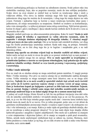 Gestovi saobraćajnog policajca su bazirani na određenom sistemu. Svaki pokret ruke ima
simboličko značenje, koje, ako se pogrešno razumije, može da ima ozbiljne posljedice.
Svako slovo na ovoj stranici je simbol koji se koristi za izražavanje ideja i misli u
vidljivom obliku. Ova slova su daleko moćnija nego bilo koji egipatski hijeroglifi,
jednostavno zbog toga što možete da ih razumijete, i zbog toga što imaju dejstvo na vašu
svijest. Formule i jednačine koje se koriste u nauci izražavaju korisniku ideje jasno i
jednostavno, ali ostaju nerazumljive za neupućene. Simboli su sredstvo za komunikaciju,
neka vrsta stenografije, i u njihovoj primjeni nema ničeg ezoteričnog. Njih koriste pjesnici,
koriste ih slijepi i gluvi; čarobnjaci i djeca takođe koriste simbole da bi ih doveli u vezu sa
stvarnošću oko sebe.
Magijski simboli počivaju na zdravorazumskim principima. Kako bi inače? Kada je neki
magijski pojam ili tehnika u suprotnosti sa vašim zdravim razumom, onda ih
napustite i očekujte dodatna objašnjenja ili drugačije tehnike. U ritualnoj magiji
svaki gest mora da ima neko značenje. Oni se ne koriste radi estetskih kvaliteta, već zbog
toga što fizički predstavljaju unutrašnju realnost. Kada neki mag, na primjer, formuliše
kabalistički krst, on to čini zbog toga što je to logičan i neophodan gest, a ne radi
dramskog efekta.
Iskusan mag operiše na nivoima svijesti koji su donekle različiti od obične svijesti.
Jedini način na koji on može te nivoe da opiše je uz pomoć simbola koji su nam poznati i
koji su niži analozi onoga što on opisuje. Ovo se može uporediti sa izvještajima o
primitivnim ljudima u susretu sa razvijenom tehnologijom, koji pokušavaju da opišu
moderne tehničke uređaje. Simboli su veza između poznatog i nepoznatog, spoljašnjeg
i unutrašnjeg.
Velike i male misterije
Ovo ne znači da se okultna učenja ne mogu asimilirati putem metafora. U magiji postoje
Male i Velike misterije. Ove prve su osnova učenja čiji je intelektualni sadržaj dostupan
svima. Velike misterije se mogu razumjeti samo kroz iskustvo; one se ne mogu učiti
riječima. Najbolje što se tu može uraditi je upotrebiti simbole koje učenik može koristiti
kao sočiva da bi izoštrio sopstvene nejasne slutnje o nečemu većem od njega samog.
Zato je beskorisno kopati po knjigama u potrazi za bilo kakvom istinskom Tajnom.
Ona ne postoji. Knjige i učitelji samo mogu dati nekoliko neadekvatnih metoda za
postizanje mudrosti koja se ne nalazi nigdje drugo do u samom onom koji traži.
U jednoj od svojih knjiga Alister Krouli se žali što mu prilikom inicijacije nisu dali ništa
više do nekoliko astroloških simbola i trivijalnih detalja koje je on već bio poznavao. Pa
ipak, to je sve što bilo koja istinska grupa uopšte može dati - osnovnu šemu simbola koju
učenik mora da nauči da bi se razvio. Ovo je teško progutati, pošto smo svi mi skloni da
gomilamo enciklopedijsko poznavanje rituala i svojstava super-svijesti i da očekujemo sve
više i više informacija, a ne manje. Kakva je onda vajda od gomilanja okultnih detalja, ako
oni ne rezultiraju u nekoj progresiji iskustva? To je kao malo dijete koje skuplja zbirku
ljubavnih pjesama i anegdota o ljepoti zaljubljenosti. Ono može ući u pubertet sa znanjem
o svim simptomima i dejstvima ljubavi, ali to znanje se raspada u prah pred stvarnošću.
Slično, učenik može analizirajući simbolizam koji se odnosi na, recimo, Hermesa, steći
dobru predstavu o tome kakav je taj bog, ali sve dok stvarno ne dođe u neku vrstu Hermes
kontakta, neće zaista znati.
4
 