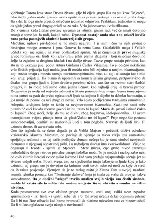 vježbanje Tarota kroz staze Drveta života, gdje bi cijela grupa išla na put kroz "Mjesec",
tako što bi jedna osoba glasno davala uputstva za pravac kretanja i za uzvrat pitala druge
šta vide. Iz toga može proizići određeno jedinstvo odgovora. Praktikanti jednostavno mogu
da sjede jedan pored drugog držeći se za ruke. Vrlo jednostavno i vrlo efikasno.
Do vremena kada čitalac postane spreman za istinski grupni rad, već će imati dovoljno
znanja o tome šta da radi, kako i zašto. Opasnost nastaje onda ako u to uskoči isuviše
rano preko postojećih okultnih komercijalnih grupa.
Međutim, njihova privlačnost se ne može negirati. I ja sam lično na njih protraćio
beskrajno mnogo vremena i para. Gotovo da nema Lama, Galaktičkih maga i Velikih
učitelja koji me nemaju na svom poštanskom spisku. Ali je činjenica da prave magijske
grupe formiraju oni ljudi koji gravitiraju jedni prema drugima i koji osjećaju dovoljno
želje da zajedno sa drugima idu čak i na dublje nivoe. Takve grupe nastaju prirodno, kao
što na to ukazuju pisci poput Artura Girdama i Čarlsa Vilijamsa. To je obično nekolicina
vrlo bliskih prijatelja koji možda jesu ili možda nisu bili zajedno u ranijim inkarnacijama,
koji možda imaju a možda nemaju određenu spiritualnu moć, ali koji se sastaju kao i bilo
koji drugi prijatelji. Da bismo ih uporedili sa komercijalnim grupama, pretpostavimo da
čitalac ima grupu ljudi u čijem društvu posebno uživa, kao što su recimo stari školski
drugovi, ili to može biti samo jedna jedina ličnost, kao najbolji drug ili bračni partner.
Drugarstvo je ovdje od najveće važnosti u životu potencijalnog maga. Prema tome, njemu
ni na pamet ne pada da preko oglasa traži ljude sa kojima bi dijelio tu duboku harmoniju, a
još manje da ponudi da uči druge za novac. Vrlo često podliježemo tvrdnjama samozvanih
Adepata, tvrdnjama koje se izriču sa nevjerovatnom iskrenošću. Svaki put sami sebe
pitamo:"Zvuči kao da stvarno govori istinu, zašto bi lagao? Mora da govori istinu! Zašto
bi lagao?" Zbog moći, želje da mu se divite, zbog bogatstva, idolopoklonika... U ovom
materijalnom svijetu pitanje treba da glasi:"Zašto ne bi lagao?" Prije nego što postanu
samozadovoljni, okultisti su najneviniji ljudi u tom pogledu. Naravno da ljudi lažu. Ili
uzimaju droge, ili zavaravaju sebe.
Ono što izgleda da se često događa je da Veliki Majstor - početnik doživi određeno
vizionarsko iskustvo. Međutim, on počinje da vjeruje da takva vizija ima samostalnu
spoljašnju realnost, i na taj način podliježe obmani nečega što je samo simbol nesvjesnih
elemenata u njegovoj sopstvenoj psihi, i u najboljem slučaju ima kvazi-validnost. Vizije se
događaju u Jesodu - sjetite se Mjeseca i Sfere iluzija, čije grube nivoe izazivaju
psihodelične droge i sirove prirodne parapsihološke moći. To je možda i razlog zašto neki
od ovih kultnih ličnosti zvuče toliko iskreno i kad vam predaju najapsurdnija učenja, jer su
stvarno vidjeli nešto. Povrh svega, ako za sljedbenike imaju lakovjerne ljude koje je lako
uzbuditi, taj grupni um je dovoljan da kultnom vođi stvori neke od moći za koje on tvrdi
da ih zaista posjeduje. Vjerujem da je to razlog zašto je Zlatna Zora u svojoj mladosti
izumila tehniku poznatu kao "Testiranje duhova" koja je imala za svrhu da provjeri takve
samoobmane. Da je dotični "adept" izvršio analizu svojih vizija kao čistih simbola,
možda bi zaista otkrio nešto vrlo moćno, umjesto što se uhvatio u zamku na nižim
nivoima.
Kada posmatramo sve ove okultne grupe, moramo uzeti onaj veliki uzor zapadne
spiritualnosti - lik Hrista - i upitati sebe: da li bi On svoja učenja držao dopisnim putem?
Da li bi nas Bog odbacio kad bismo propustili da platimo mjesečnu ratu za njegov tečaj?
Da li bi Isus oglašavao svoja učenja u novinama?
40
 