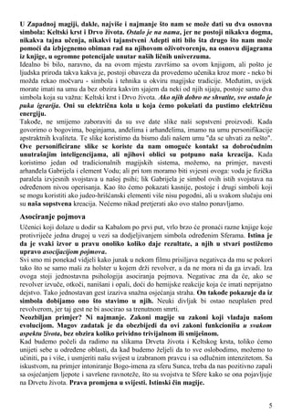 U Zapadnoj magiji, dakle, najviše i najmanje što nam se može dati su dva osnovna
simbola: Keltski krst i Drvo života. Ostalo je na nama, jer ne postoji nikakva dogma,
nikakva tajna učenja, nikakvi tajanstveni Adepti niti bilo šta drugo što nam može
pomoći da izbjegnemo obiman rad na njihovom oživotvorenju, na osnovu dijagrama
iz knjige, u ogromne potencijale unutar naših ličnih univerzuma.
Idealno bi bilo, naravno, da na ovom mjestu završimo sa ovom knjigom, ali pošto je
ljudska priroda takva kakva je, postoji obaveza da provedemo učenika kroz more - neko bi
možda rekao močvaru - simbola i tehnika u okviru magijske tradicije. Međutim, uvijek
morate imati na umu da bez obzira kakvim sjajem da neki od njih sijaju, postoje samo dva
simbola koja su važna: Keltski krst i Drvo života. Ako njih dobro ne shvatite, sve ostalo je
puka igrarija. Oni su električna kola u koja ćemo pokušati da pustimo električnu
energiju.
Takođe, ne smijemo zaboraviti da su sve date slike naši sopstveni proizvodi. Kada
govorimo o bogovima, boginjama, anđelima i arhanđelima, imamo na umu personifikacije
apstraktnih kvaliteta. Te slike koristimo da bismo dali našem umu "da se uhvati za nešto".
Ove personificirane slike se koriste da nam omoguće kontakt sa dobroćudnim
unutrašnjim inteligencijama, ali njihovi oblici su potpuno naša kreacija. Kada
koristimo jedan od tradicionalnih magijskih sistema, možemo, na primjer, navesti
arhanđela Gabrijela i element Vodu; ali pri tom moramo biti svjesni ovoga: voda je fizička
paralela izvjesnih svojstava u našoj psihi; lik Gabrijela je simbol ovih istih svojstava na
određenom nivou operisanja. Kao što ćemo pokazati kasnije, postoje i drugi simboli koji
se mogu koristiti ako judeo-hrišćanski elementi više nisu pogodni, ali u svakom slučaju oni
su naša sopstvena kreacija. Nećemo nikad pretjerati ako ovo stalno ponavljamo.
Asociranje pojmova
Učenici koji dolaze u dodir sa Kabalom po prvi put, vrlo brzo će pronaći razne knjige koje
protivriječe jedna drugoj u vezi sa dodjeljivanjem simbola određenim Sferama. Istina je
da je svaki izvor u pravu onoliko koliko daje rezultate, a njih u stvari postižemo
upravo asocijacijom pojmova.
Svi smo mi ponekad vidjeli kako junak u nekom filmu prisiljava negativca da mu se pokori
tako što se samo maši za holster u kojem drži revolver, a da ne mora ni da ga izvadi. Iza
ovoga stoji jednostavna psihologija asociranja pojmova. Negativac zna da će, ako se
revolver izvuče, otkoči, nanišani i opali, doći do hemijske reakcije koja će imati neprijatno
dejstvo. Tako jednostavan gest izaziva snažna osjećanja straha. On takođe pokazuje da iz
simbola dobijamo ono što stavimo u njih. Neuki divljak bi ostao neuplašen pred
revolverom, jer taj gest ne bi asocirao sa trenutnom smrti.
Neozbiljan primjer? Ni najmanje. Zakoni magije su zakoni koji vladaju našom
evolucijom. Magov zadatak je da obezbijedi da ovi zakoni funkcionišu u svakom
aspektu života, bez obzira koliko prividno trivijalnom ili smiješnom.
Kad budemo počeli da radimo na slikama Drveta života i Keltskog krsta, toliko ćemo
unijeti sebe u određene oblasti, da kad budemo željeli da to sve oslobodimo, možemo to
učiniti, pa i više, i usmjeriti našu svijest u izabranom pravcu i sa odlučnim intenzitetom. Sa
iskustvom, na primjer intoniranje Bogo-imena za sferu Sunca, treba da nas pozitivno zapali
sa osjećanjem ljepote i savršene ravnoteže, što su svojstva te Sfere kako se ona pojavljuje
na Drvetu života. Prava promjena u svijesti. Istinski čin magije.
5
 