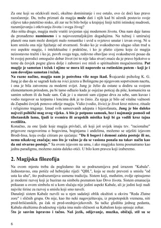 Za one koji su očekivali moći, okultno dominiranje i sve ostalo, ovo će doći kao pravo
razočarenje. Da, treba priznati da magija može dati i njih kad bi učenik postavio svoje
ciljeve tako patetično nisko, ali zar ne bi bilo bolje u krajnjoj liniji težiti istinskoj mudrosti,
razumijevanju i otkrivanju života i svega živog?
Ako ništa drugo, magija može vratiti izvjestan sjaj modernom životu. Ona nam daje šansu
da pronađemo numinozno i u najovozemaljskijim događajima. Na tužnoj i umirućoj
planeti ona nam može donijeti malo romantike i uvid u svjetove unutar i izvan ovog. Ni u
kom smislu ona nije bježanje od stvarnosti. Svako ko je svakodnevno ulagao silan trud u
sve aspekte magije, i intelektualne i praktične, i ko je platio cijenu koju će magija
neizostavno tražiti i ko je, povrh svega toga, redovno obavljao svoj svakodnevni posao da
bi svojoj porodici omogućio dobar život (ni to nije laka stvar) znaće da je pravo bjekstvo u
tome da čovjek pogne glavu dolje i zaboravi sve misli o spiritualnim mogućnostima. Put
magije je samotan i težak i njime se mora ići naporedo sa rutinskim putem - koji je i
sam dovoljno samotan i težak.
Na razne načine, magija nam je potrebna više nego ikad. Švajcarski psiholog K. G.
Jung je dao da se sagradi kula na ivici jezera u Bolingenu po njegovom sopstvenom nacrtu,
i ona je bila zatvorena za moderni svijet. Jung je želio da ostane u dodiru sa svojom
elementarnom prirodom, pa bi tamo odlazio kada je osjećao poticaj da piše, komunicira sa
samim sobom ili da bude sam. Čak je i u starosti sam cijepao drva za sebe, sam kuvao i
vodio razgovor sa šerpama i loncima dok je to činio. Za njega je bilo od vitalne važnosti
da Zapadni čovjek ponovo otkrije magiju. Vidio (vodio, živio) je život kroz mitove, rituale
i religiozno traganje. Iznad svih samozvanih adepata i hijerofanata, Jung je bio daleko
najveći psihički mag ovog vijeka. A bio je potpuno samouk, bez i najmanje pomoći od
tibetanskih lama, ljudi iz svemira ili arapskih mistika koji bi ga vodili kroz tajna
svetilišta.
Konačno, za one ljude koje magija privlači, ali koji još uvijek imaju tzv. "racionalne"
prigovore razgovorima o bogovima, boginjama i anđelima, možemo se utješiti izjavom
Brodi-Insa, koju ovdje citiram po sjećanju: "Da li bogovi i demoni zaista postoje ili ne,
nema nikakvog značaja; ono što je važno je da se vasiona ponaša na takav način kao
da oni stvarno postoje." Sa ovom izjavom na umu, i ako magijsku šemu posmatramo kao
jednu paradigmu, možemo zaista daleko otići. U bilo kom pravcu koji izaberemo.
2. Magijska filozofija
Na ovom mjestu treba da pogledamo šta se podrazumijeva pod izrazom "Kabala".
Jednostavno, ona potiče od hebrejske riječi "QBL", koja se može prevesti u smislu "od
usta ka uhu", što podrazumijeva usmenu tradiciju. Sistem koji, međutim, ovdje opisujemo
je moderni razvoj koji je baziran na simbolu poznatom kao Drvo života. Sistem emanacija
prikazan u ovom simbolu ni u kom slučaju nije jedini aspekt Kabale, ali je jedini koji nudi
najviše širine za razvoj u smislu koji smo naveli.
Današnji sistem Kabale razvili su u njen sadašnji oblik okultisti u okviru "Reda Zlatne
zore" i sličnih grupa. On nije, kao što neki nagovještavaju, iz prepotopskih vremena, niti
pred-hrišćanskih, pa čak ni pred-srednjovjekovnih. Sa tačke gledišta jednog pedanta,
Kabala okultizma dvadesetog vijeka ima malo sličnosti sa Kabalom koju opisuje zohar.
Što je sasvim ispravno i tačno. Naš jezik, odijevanje, muzika, običaji, stil su se
6
 