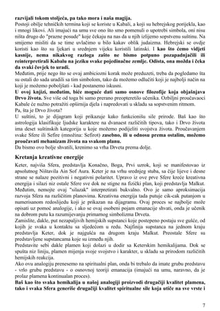 razvijali tokom stoljeća, pa tako mora i naša magija.
Postoji obilje tehničkih termina koji se koriste u Kabali, a koji su hebrejskog porijekla, kao
i mnogi likovi. Ali imajući na umu sve ono što smo pomenuli o upotrebi simbola, oni nisu
ništa drugo do "prazne posude" koje čekaju na nas da u njih izlijemo sopstvenu suštinu. Na
smijemo misliti da se time uvlačimo u bilo kakav oblik judaizma. Hebrejski se ovdje
koristi kao što su ljekari u srednjem vijeku koristili latinski. I kao što ćemo vidjeti
kasnije, nema nikakvog razloga zašto ne bismo potpuno pozapadnjačili ili
reinterpretirali Kabalu na jeziku svake pojedinačne zemlje. Odista, ona možda i čeka
da svaki čovjek to uradi.
Međutim, prije nego što se ovaj ambiciozni korak može preduzeti, treba da pogledamo šta
su ostali do sada uradili sa tim simbolom, tako da možemo odlučiti koji je najbolji način na
koji je možemo poboljšati - kad postanemo iskusni.
U ovoj knjizi, međutim, biće moguće dati samo osnove filozofije koja objašnjava
Drvo života. Sve više od toga bi samo prerano preopteretilo učenika. Ozbiljni proučavaoci
Kabale će nužno potražiti opširnija djela i napredovati u skladu sa sopstvenim ritmom.
Pa, šta je Drvo života?
U suštini, to je dijagram koji prikazuje kako funkcionišu sile prirode. Baš kao što
astrologija klasifikuje ljudske karaktere na dvanaest različitih tipova, tako i Drvo života
ima deset suštinskih kategorija u koje možemo podijeliti svojstva života. Proučavanjem
svake Sfere ili Sefire (množina: Sefirot) zasebno, ili u odnosu prema ostalim, možemo
proučavati mehanizam života na svakom planu.
Da bismo ovo bolje shvatili, krenimo sa vrha Drveta prema dolje.
Kretanja kreativne energije
Keter, najviša Sfera, predstavlja Konačno, Boga, Prvi uzrok, koji se manifestovao iz
apsolutnog Ništavila Ain Sof Aura. Keter je na vrhu srednjeg stuba, sa čije lijeve i desne
strane se nalaze pozitivni i negativni polaritet. Upravo iz ove prve Sfere kreće kreativna
energija i silazi niz ostale Sfere sve dok ne stigne na fizički plan, koji predstavlja Malkut.
Međutim, nemojte ovaj "silazak" interpretirati bukvalno. Ovo je samo aproksimacija
razvoja Sfera na različitim planovima. Kreativna energija tada putuje cik-cak putanjom u
numerisanom redoslijedu koji je prikazan na dijagramu. Ovaj proces se najbolje može
opisati uz pomoć analogije, i ako se ovaj osobeni pojam emanacije shvati, onda je učenik
na dobrom putu ka razumijevanju primarnog simbolizma Drveta.
Zamislite, dakle, put nezapaljivih hemijskih supstanci koje postepeno postaju sve gušće, od
kojih je svaka u kontaktu sa sljedećom u redu. Najfinija supstanca na jednom kraju
predstavlja Keter, dok je najgušća na drugom kraju Malkut. Preostale Sfere su
predstavljene supstancama koje su između njih.
Predstavite sebi dakle plamen koji dolazi u dodir sa Keterskim hemikalijama. Dok se
spušta niz liniju, plamen mijenja svoje svojstvo i karakter, u skladu sa prirodom različitih
hemijskih reakcija.
Ako ovu analogiju prenesemo na spiritualni plan, onda bi trebalo da imate grubu predstavu
- vrlo grubu predstavu - o osnovnoj teoriji emanacija (imajući na umu, naravno, da je
prolaz plamena kontinualan proces).
Baš kao što svaka hemikalija u našoj analogiji proizvodi drugačiji kvalitet plamena,
tako i svaka Sfera generiše drugačiji kvalitet spiritualne sile koja utiče na sve vrste i
7
 