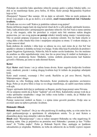 Pokušajte da zamislite kako apsolutno ništavilo postaje gušće u jednoj fokaloj tački, sve
dok se ne manifestuje Keter, prva Sefira, ili Sfera. Keter postaje Bezgranična Svjetlost
koja se širi.
Zbunjujuće? Nejasno? Bez sumnje. Ali ne dajte se odvratiti. Niko ne može potpuno da
shvati ovaj pojam a da ga ne doživi, a to učiniti, znači transcendetirati čak i božanske
kvalitete.
Ali kuda nas sve ovo vodi? Kakva je praktična važnost ovog pojma?
Ranija definicija magije kaže da mag koristi ritual da bi u sebi pobudio spiritualni kosmos.
Tako, kada proučavamo i primjenjujemo apsolutno ništavilo Ain Sof Aura u nama samima
što je više moguće, ništa što proizilazi iz svijesti neće biti ometeno nekim drugim
pojmovima, jer van ovog pojma ne postoje nikakvi temelji našeg znanja i razumijevanja.
Ono će postati potpuna izvjesnost na koju se možemo osloniti. Sve što bude izlazilo iz
vašeg duha u toku rituala biće čisto i neuprljano uticajima sa strane. U svakom slučaju, to
je bar osnovni ideal.
Kada dođemo do simbola i slika koje se odnose na ovo, naći ćemo da je Ain Sof Aur
upadljivo odsutan iz dodatka na kraju ove knjige. Svaka slika koja bi pokušala da predstavi
pojam Negativne Egzistencije, Ništavila, bila bi nužno suviše konkretna. Sve što možemo
da uradimo su slike najnebuloznije vrste, kao što su prost krug ili simbol za beskrajno, u
kojem čvor predstavlja Keter. Međutim, većinu simbola proučavaćemo kad budemo
govorili o Sferama, pa ćemo se sada okrenuti Keteru.
Keter
Riječ Keter znači kruna i on je odista kruna drveta. Keter sugeriše kraljevske kvalitete
moći, mudrosti, pravde i svakog drugog kvaliteta koji bi trebalo da posjeduje arhetipski
kralj.
Keter znači svemoć, sveznanje i Prvi uzrok. Različito se još zove Drevni, Najviši,
Makroprosopus i drugo.
Smješten na vrhu Srednjeg stuba Ravnoteže, Keter predstavlja apsolutno savršenstvo
Boga. Pošto je on prva Sfera iz koje se sve druge manifestuju, on sadrži usavršenu suštinu
svih njih.
Njegov spiritualni doživljaj je sjedinjenje sa Bogom, poslije koga postoji samo Nirvana.
Ali ne smijemo misliti da je Keter "najbolji" od svih Sfera. Kabalističko učenje tvrdi da je
svaka spiritualno neophodna i stoga isto toliko sveta koliko i ostale, da je Malkut isto
toliko svet koliko i Keter.
Postoje raznovrsni simboli za Keter, i o njima ćemo govoriti posebno. Ovdje smo se
osvrnuli samo na njihovu prirodu i kvalitete.
Hokmah i Binah
Hokmah znači "mudrost". On je na vrhu pozitivnog ili muškog stuba, sa svim onim što te
riječi podrazumijevaju u apsolutnom ili arhetipskom smislu. To je moć Ketera u
dinamičkoj akciji, koja stimuliše i aktivira Binah.
Binah znači "Razumijevanje" i ona se nalazi nasuprot Hokmahu na vrhu negativnog ili
ženskog stuba. Ona je prijemčiva na protočnu moć Hokmaha i poznata je kao "Veliko
more" ili "Velika majka". Pošto je Hokmah Najviši Otac, analogija sa ljudskom
seksualnošću je očigledna. Međutim, ne treba da zaboravite da su fizički svjetovi nejasni
9
 