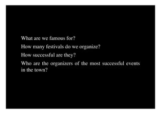What are we famous for?
How many festivals do we organize?
How successful are they?
Who are the organizers of the most successful events
in the town?
 