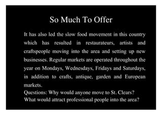 So Much To Offer
It has also led the slow food movement in this country
which has resulted in restaurateurs, artists and
craftspeople moving into the area and setting up new
businesses. Regular markets are operated throughout the
year on Mondays, Wednesdays, Fridays and Saturdays,
in addition to crafts, antique, garden and European
markets.
Questions: Why would anyone move to St. Clears?
What would attract professional people into the area?
 