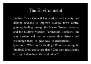 The Environment
• Ludlow Town Council has worked with county and
  district councils to improve Ludlow town centre,
  gaining funding through the Market Towns Innitative
  and the Ludlow Marches Partnership. Ludlow's one
  way system and narrow streets slow drivers and
  encourage them to give way to pedestrians. Where
  Questions: Where is the funding? Who is securing the
  funding? How active are they? Can they realistically
  be expected to do all the work alone?
 