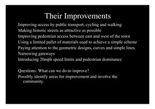 Their Improvements
Improving access by public transport, cycling and walking
Making historic streets as attractive as possible
Improving pedestrian access between east and west of the town
Using a limited pallet of materials used to achieve a simple scheme
Paying attention to the geometric designs, curves and simple lines.
Narrowing gateways
Introducing 20mph speed limits and pedestrian dominance

Questions: What can we do to improve?
Possibly identify areas for improvement and involve the
  community.
 