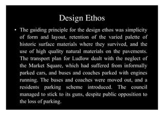 Design Ethos
• The guiding principle for the design ethos was simplicity
  of form and layout, retention of the varied palette of
  historic surface materials where they survived, and the
  use of high quality natural materials on the pavements.
  The transport plan for Ludlow dealt with the neglect of
  the Market Square, which had suffered from informally
  parked cars, and buses and coaches parked with engines
  running. The buses and coaches were moved out, and a
  residents parking scheme introduced. The council
  managed to stick to its guns, despite public opposition to
  the loss of parking.
 