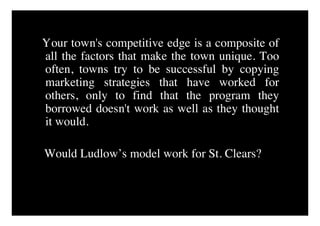 Your town's competitive edge is a composite of
all the factors that make the town unique. Too
often, towns try to be successful by copying
marketing strategies that have worked for
others, only to find that the program they
borrowed doesn't work as well as they thought
it would.

Would Ludlow’s model work for St. Clears?
 