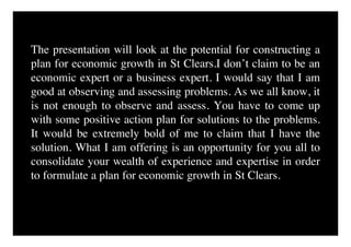 The presentation will look at the potential for constructing a
plan for economic growth in St Clears.I don’t claim to be an
economic expert or a business expert. I would say that I am
good at observing and assessing problems. As we all know, it
is not enough to observe and assess. You have to come up
with some positive action plan for solutions to the problems.
It would be extremely bold of me to claim that I have the
solution. What I am offering is an opportunity for you all to
consolidate your wealth of experience and expertise in order
to formulate a plan for economic growth in St Clears.
 
