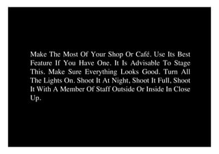 Make The Most Of Your Shop Or Café. Use Its Best
Feature If You Have One. It Is Advisable To Stage
This. Make Sure Everything Looks Good. Turn All
The Lights On. Shoot It At Night, Shoot It Full, Shoot
It With A Member Of Staff Outside Or Inside In Close
Up.
 