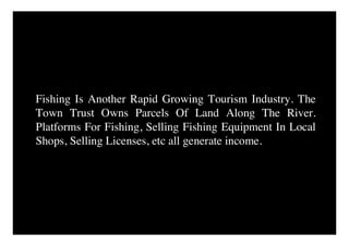 Fishing Is Another Rapid Growing Tourism Industry. The
Town Trust Owns Parcels Of Land Along The River.
Platforms For Fishing, Selling Fishing Equipment In Local
Shops, Selling Licenses, etc all generate income.
 