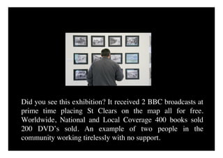 Did you see this exhibition? It received 2 BBC broadcasts at
prime time placing St Clears on the map all for free.
Worldwide, National and Local Coverage 400 books sold
200 DVD’s sold. An example of two people in the
community working tirelessly with no support.
 