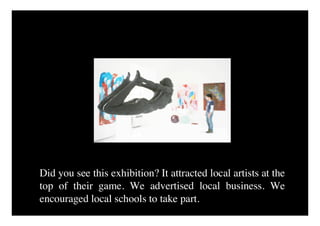 Did you see this exhibition? It attracted local artists at the
top of their game. We advertised local business. We
encouraged local schools to take part.
 