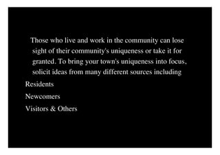 Those who live and work in the community can lose
 sight of their community's uniqueness or take it for
 granted. To bring your town's uniqueness into focus,
 solicit ideas from many different sources including
Residents
Newcomers
Visitors & Others
 