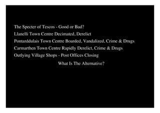 The Specter of Tescos - Good or Bad?
Llanelli Town Centre Decimated, Derelict
Pontarddulais Town Centre Boarded, Vandalized, Crime & Drugs
Carmarthen Town Centre Rapidly Derelict, Crime & Drugs
Outlying Village Shops - Post Offices Closing
                       What Is The Alternative?
 