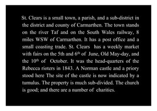 St. Clears is a small town, a parish, and a sub-district in
the district and county of Carmarthen. The town stands
on the river Taf and on the South Wales railway, 8
miles WSW of Carmarthen. It has a post office and a
small coasting trade. St. Clears has a weekly market
with fairs on the 5th and 6th of June, Old May-day, and
the 10th of October. It was the head-quarters of the
Rebecca rioters in 1843. A Norman castle and a priory
stood here The site of the castle is now indicated by a
tumulus. The property is much sub-divided. The church
is good; and there are a number of charities.
 