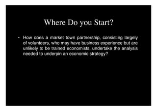 Where Do you Start?
• How does a market town partnership, consisting largely
  of volunteers, who may have business experience but are
  unlikely to be trained economists, undertake the analysis
  needed to underpin an economic strategy?
 