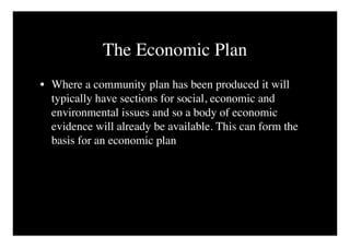 The Economic Plan
• Where a community plan has been produced it will
  typically have sections for social, economic and
  environmental issues and so a body of economic
  evidence will already be available. This can form the
  basis for an economic plan
 