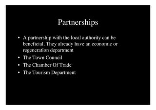 Partnerships
• A partnership with the local authority can be
  beneficial. They already have an economic or
  regeneration department
• The Town Council
• The Chamber Of Trade
• The Tourism Department
 