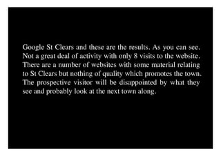 Google St Clears and these are the results. As you can see.
Not a great deal of activity with only 8 visits to the website.
There are a number of websites with some material relating
to St Clears but nothing of quality which promotes the town.
The prospective visitor will be disappointed by what they
see and probably look at the next town along.
 