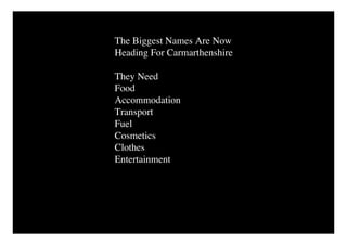 The Biggest Names Are Now
Heading For Carmarthenshire

They Need
Food
Accommodation
Transport
Fuel
Cosmetics
Clothes
Entertainment
 