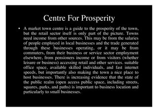 Centre For Prosperity
• A market town centre is a guide to the prosperity of the town,
  but the retail sector itself is only part of the picture. Towns
  need income from other sources. This may be from the salaries
  of people employed in local businesses and the trade generated
  through these businesses operating, or it may be from
  commuters, from their business or service sector employment
  elsewhere, from pensioners income or from visitors (whether
  leisure or business) accessing retail and other services. suitable
  office space, available skilled individuals, and fast internet
  speeds, but importantly also making the town a nice place to
  host businesses. There is increasing evidence that the state of
  the public realm (open access public space, including streets,
  squares, parks, and paths) is important to business location and
  particularly to small businesses.
 