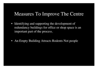 Measures To Improve The Centre
• Identifying and supporting the development of
  redundancy buildings for office or shop space is an
  important part of the process.

• An Empty Building Attracts Rodents Not people
 