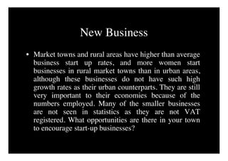New Business
• Market towns and rural areas have higher than average
  business start up rates, and more women start
  businesses in rural market towns than in urban areas,
  although these businesses do not have such high
  growth rates as their urban counterparts. They are still
  very important to their economies because of the
  numbers employed. Many of the smaller businesses
  are not seen in statistics as they are not VAT
  registered. What opportunities are there in your town
  to encourage start-up businesses?
 