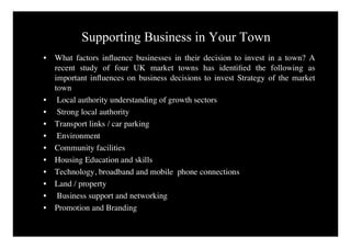 Supporting Business in Your Town
•   What factors inﬂuence businesses in their decision to invest in a town? A
    recent study of four UK market towns has identiﬁed the following as
    important inﬂuences on business decisions to invest Strategy of the market
    town
•    Local authority understanding of growth sectors
•    Strong local authority
•   Transport links / car parking
•    Environment
•   Community facilities
•   Housing Education and skills
•   Technology, broadband and mobile phone connections
•   Land / property
•    Business support and networking
•   Promotion and Branding
 