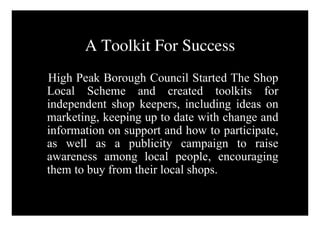 A Toolkit For Success
High Peak Borough Council Started The Shop
Local Scheme and created toolkits for
independent shop keepers, including ideas on
marketing, keeping up to date with change and
information on support and how to participate,
as well as a publicity campaign to raise
awareness among local people, encouraging
them to buy from their local shops.
 
