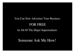 You Can Now Advertise Your Business

           FOR FREE
  In All Of The Major Supermarkets


  Someone Ask Me How!
 