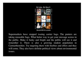 Supermarkets have stopped issuing carrier bags. The punters are
taking reuseable bags. What better way to get your message across to
the public. Make it funky and bright and the public will see it and
remember it. There is also a growing student population in
Carmarthenshire. Try targeting them with freebies and offers and they
will come. They also have definite political views about environmental
issues.
 