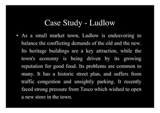 Case Study - Ludlow
• As a small market town, Ludlow is endeavoring to
  balance the conflicting demands of the old and the new.
  Its heritage buildings are a key attraction, while the
  town's economy is being driven by its growing
  reputation for good food. Its problems are common to
  many. It has a historic street plan, and suffers from
  traffic congestion and unsightly parking. It recently
  faced strong pressure from Tesco which wished to open
  a new store in the town.
 