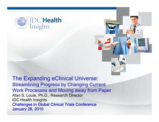 The Expanding eClinical Universe:
Streamlining Progress by Changing Current
Work Processes and Moving away from Paper
Alan S. Louie, Ph.D., Research Director
IDC Health Insights
Challenges in Global Clinical Trials Conference
January 28, 2010
 
