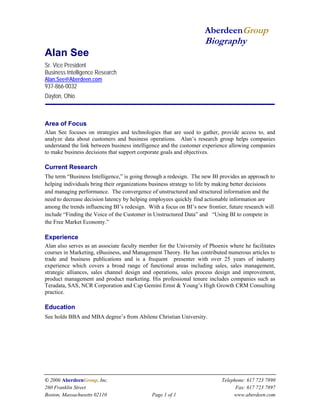 AberdeenGroup 
Biography 
Alan See 
Sr. Vice President 
Business Intelligence Research 
Alan.See@Aberdeen.com 
937-866-0032 
Dayton, Ohio 
© 2006 AberdeenGroup, Inc. Telephone: 617 723 7890 
260 Franklin Street Fax: 617 723 7897 
Boston, Massachusetts 02110 Page 1 of 1 www.aberdeen.com 
. 
Area of Focus 
Alan See focuses on strategies and technologies that are used to gather, provide access to, and analyze data about customers and business operations. Alan’s research group helps companies understand the link between business intelligence and the customer experience allowing companies to make business decisions that support corporate goals and objectives. 
Current Research 
The term “Business Intelligence,” is going through a redesign. The new BI provides an approach to helping individuals bring their organizations business strategy to life by making better decisions and managing performance. The convergence of unstructured and structured information and the need to decrease decision latency by helping employees quickly find actionable information are among the trends influencing BI’s redesign. With a focus on BI’s new frontier, future research will include “Finding the Voice of the Customer in Unstructured Data” and “Using BI to compete in the Free Market Economy.” 
Experience 
Alan also serves as an associate faculty member for the University of Phoenix where he facilitates courses in Marketing, eBusiness, and Management Theory. He has contributed numerous articles to trade and business publications and is a frequent presenter with over 25 years of industry experience which covers a broad range of functional areas including sales, sales management, strategic alliances, sales channel design and operations, sales process design and improvement, product management and product marketing. His professional tenure includes companies such as Teradata, SAS, NCR Corporation and Cap Gemini Ernst & Young’s High Growth CRM Consulting practice. 
Education 
See holds BBA and MBA degree’s from Abilene Christian University. 