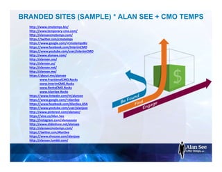 BRANDED SITES (SAMPLE) * ALAN SEE + CMO TEMPS
http://www.cmotemps.biz/
http://www.temporary-cmo.com/
http://alanseecmotemps.com/
https://twitter.com/cmotemps
https://www.google.com/+CmotempsBiz
https://www.facebook.com/InterimCMO
https://www.youtube.com/user/InterimCMO
http://www.alansee.com/
http://alansee.ceo/
http://alansee.us/
http://alansee.net/
http://alansee.me/
https://about.me/alansee
www.FractionalCMO.Rocks
www.InterimCMO.Rocks
www.RentaCMO.Rocks
www.AlanSee.Rocks
https://www.linkedin.com/in/alansee
https://www.google.com/+AlanSee
https://www.facebook.com/AlanSee.USA
https://www.youtube.com/user/alanjsee
http://www.pinterest.com/alansee/
https://vine.co/Alan.See
http://instagram.com/alanseeusa
http://www.slideshare.net/alansee
http://alanseecmotemps.com/
https://twitter.com/AlanSee
https://www.shocase.com/alanjsee
http://alansee.tumblr.com/
 