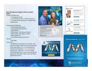 Talent Management Magazine (Human Capital
Media)
• Spend: $20,000 total
• 2 full page print ads
• 4 mail drops (5K each = 20K total names)
• 2 months banner presence on website (20K
impressions)
• Promoted the following:
• Talent-Ready Assessment
• Learning-Ready Assessment
• TalentGuides
• White paper: TRA Research Results
• White paper: Branding on Twitter
• White paper: UX
• Free Sexual Harassment Course
• Results:
• 226 leads
• Summary:
• At $88.50 per lead again kind of high. In all
fairness though I knew the print ads would not
drive leads (total of 14) and was doing that
element for branding purposes only (and to
pump up our sales force since they always
seem impressed when they know print ads are
going out). Newsletter blasts and email blasts
gave decent results.
 
