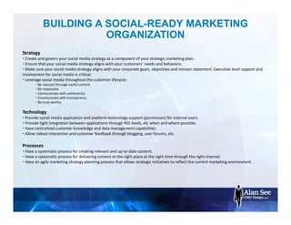 BUILDING A SOCIAL-READY MARKETING
ORGANIZATION
Strategy
• Create and govern your social media strategy as a component of your strategic marketing plan.
• Ensure that your social media strategy aligns with your customers' needs and behaviors.
• Make sure your social media strategy aligns with your corporate goals, objectives and mission statement. Executive level support and
involvement for social media is critical.
• Leverage social media throughout the customer lifecycle:
• Be relevant through useful content
• Be responsive
• Communicate with authenticity
• Communicate with transparency
• Be trust worthy
Technology
• Provide social media application and platform technology support (permission) for internal users.
• Provide tight integration between applications through RSS feeds, etc when and where possible.
• Have centralized customer knowledge and data management capabilities.
• Allow robust interaction and customer feedback through blogging, user forums, etc.
Processes
• Have a systematic process for creating relevant and up-to-date content.
• Have a systematic process for delivering content to the right place at the right time through the right channel.
• Have an agile marketing strategy planning process that allows strategic initiatives to reflect the current marketing environment.
 