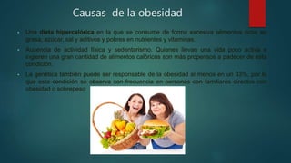 Causas de la obesidad
• Una dieta hipercalórica en la que se consume de forma excesiva alimentos ricos en
grasa, azúcar, sal y aditivos y pobres en nutrientes y vitaminas.
• Ausencia de actividad física y sedentarismo. Quienes llevan una vida poco activa e
ingieren una gran cantidad de alimentos calóricos son más propensos a padecer de esta
condición.
• La genética también puede ser responsable de la obesidad al menos en un 33%, por lo
que esta condición se observa con frecuencia en personas con familiares directos con
obesidad o sobrepeso
 