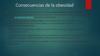 Consecuencias de la obesidad
• Incremento en la posibilidad de sufrir diversas enfermedades cardíacas como la
cardiopatía y el accidente cerebrovascular ACV. Esta condición causa además patologías
como el colesterol elevado o la tensión arterial alta.
• Alto riesgo a padecer diabetes tipo 2, una enfermedad crónica caracterizada por la
elevada presencia de azúcar en la sangre y la imposibilidad de nuestro cuerpo de
procesarlo adecuadamente.
• Esta condición incrementa el riesgo de sufrir diversos cánceres como el de colon,
endometrio o seno.
• Produce una mayor degeneración en las articulaciones y huesos, incrementando el riesgo
de sufrir diversas lesiones y también condiciones importantes como la artrosis.
• Causa dificultades respiratorias que pueden conducir a problemas serios como la apnea
del sueño
 