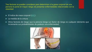 Tres factores se pueden considerar para determinar si la grasa corporal de una
persona la pone en mayor riesgo de presentar enfermedades relacionadas con la
obesidad:
 El índice de masa corporal (IMC)
 La medida de la cintura
 Otros factores de riesgo que la persona tenga (un factor de riesgo es cualquier elemento que
incremente sus probabilidades de padecer una enfermedad)
 