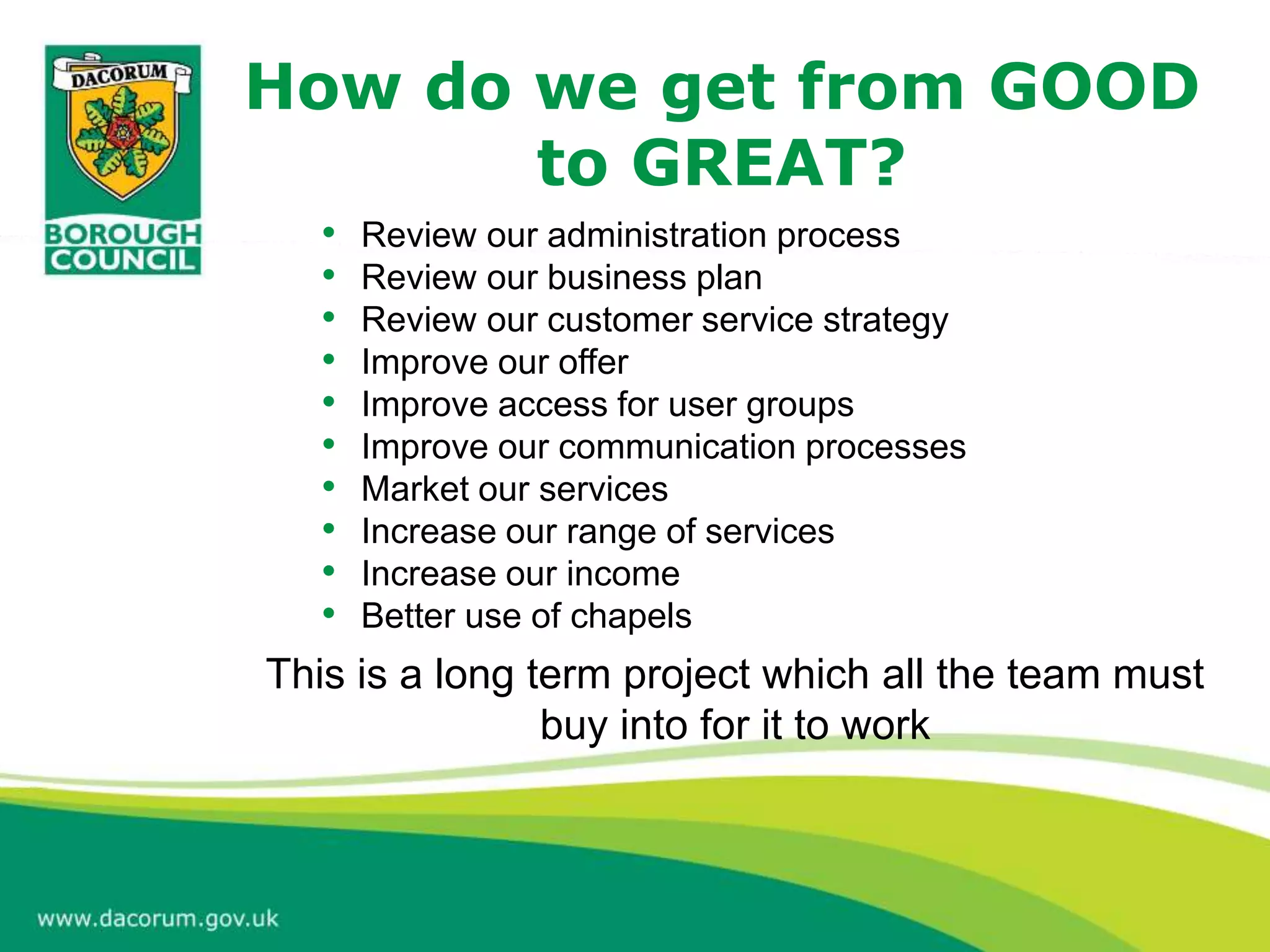 How do we get from GOOD
to GREAT?
• Review our administration process
• Review our business plan
• Review our customer service strategy
• Improve our offer
• Improve access for user groups
• Improve our communication processes
• Market our services
• Increase our range of services
• Increase our income
• Better use of chapels
This is a long term project which all the team must
buy into for it to work
 