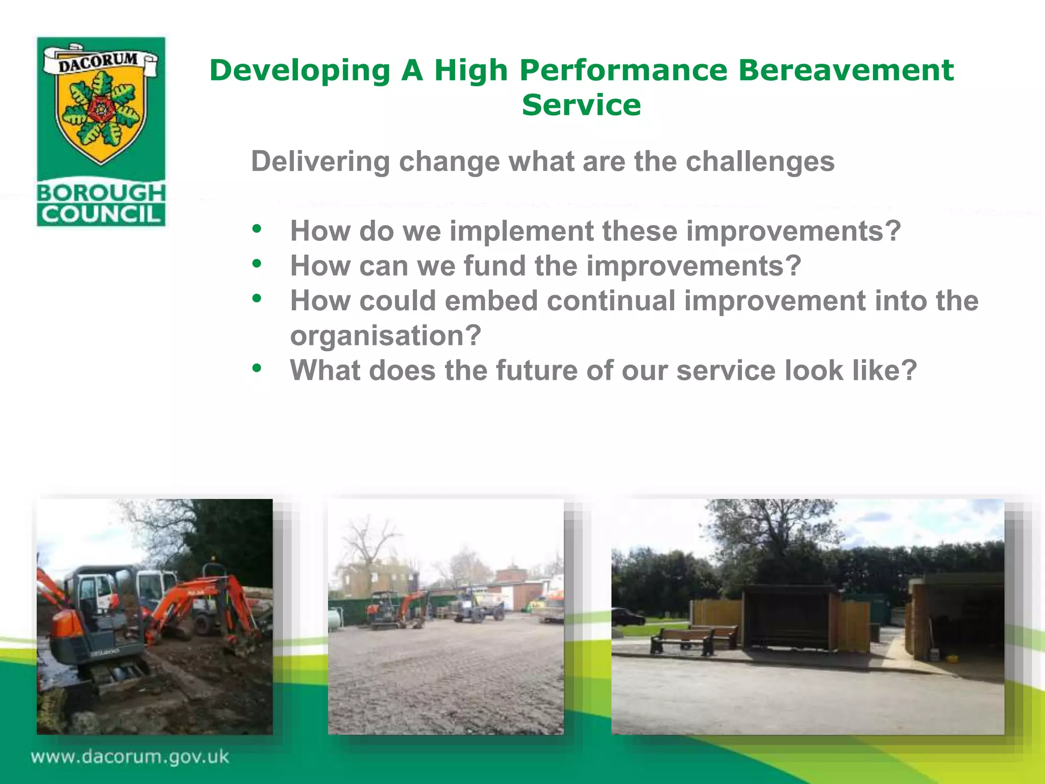 Developing A High Performance Bereavement
Service
Delivering change what are the challenges
• How do we implement these improvements?
• How can we fund the improvements?
• How could embed continual improvement into the
organisation?
• What does the future of our service look like?
 