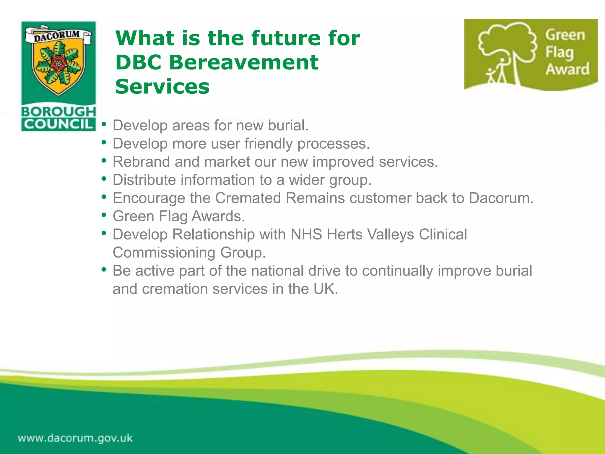 What is the future for
DBC Bereavement
Services
• Develop areas for new burial.
• Develop more user friendly processes.
• Rebrand and market our new improved services.
• Distribute information to a wider group.
• Encourage the Cremated Remains customer back to Dacorum.
• Green Flag Awards.
• Develop Relationship with NHS Herts Valleys Clinical
Commissioning Group.
• Be active part of the national drive to continually improve burial
and cremation services in the UK.
 