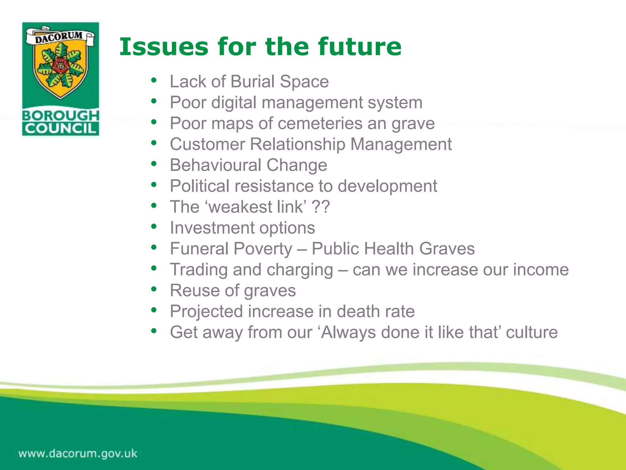 Issues for the future
• Lack of Burial Space
• Poor digital management system
• Poor maps of cemeteries an grave
• Customer Relationship Management
• Behavioural Change
• Political resistance to development
• The ‘weakest link’ ??
• Investment options
• Funeral Poverty – Public Health Graves
• Trading and charging – can we increase our income
• Reuse of graves
• Projected increase in death rate
• Get away from our ‘Always done it like that’ culture
 