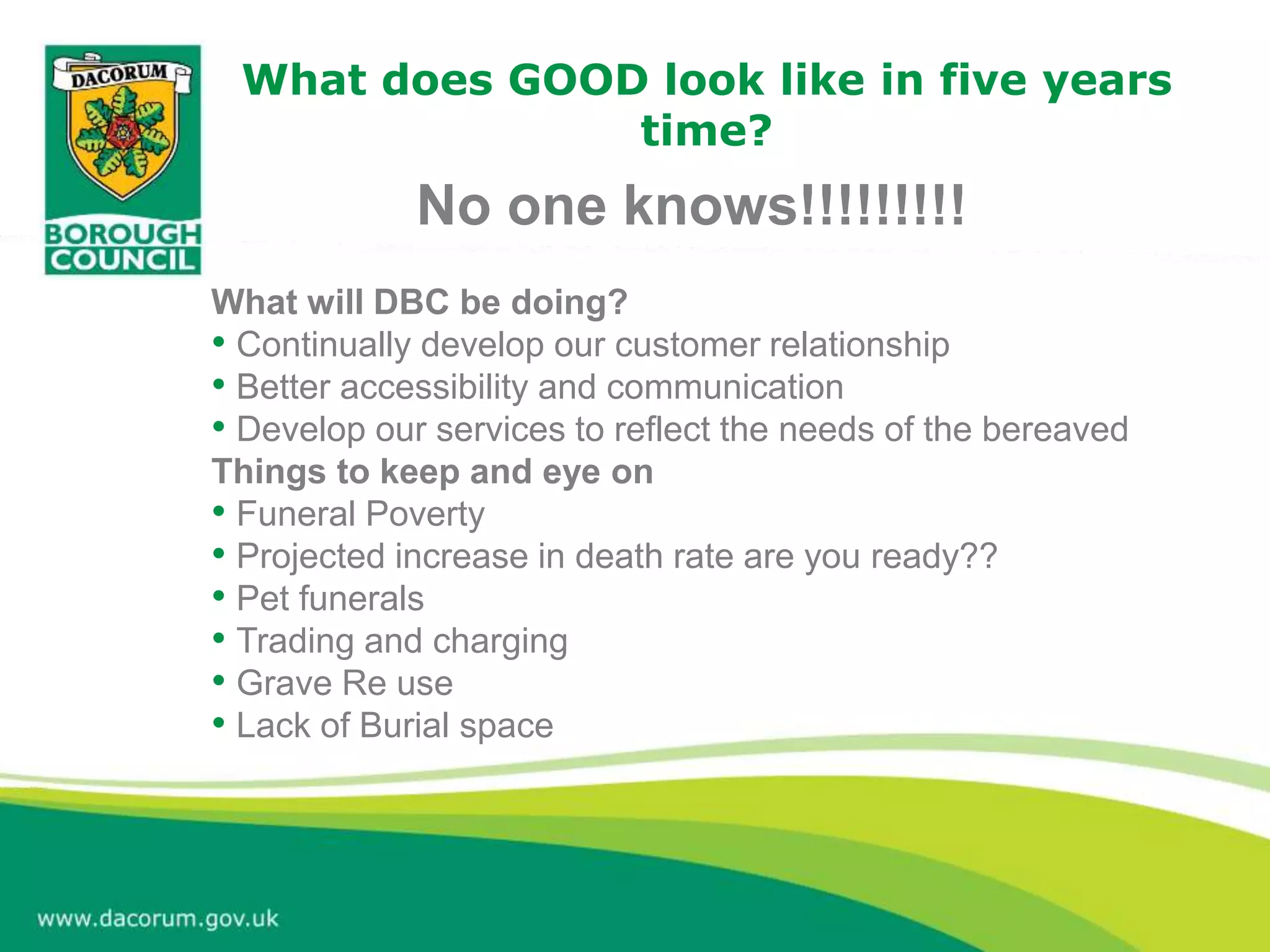 What does GOOD look like in five years
time?
No one knows!!!!!!!!!
What will DBC be doing?
• Continually develop our customer relationship
• Better accessibility and communication
• Develop our services to reflect the needs of the bereaved
Things to keep and eye on
• Funeral Poverty
• Projected increase in death rate are you ready??
• Pet funerals
• Trading and charging
• Grave Re use
• Lack of Burial space
 