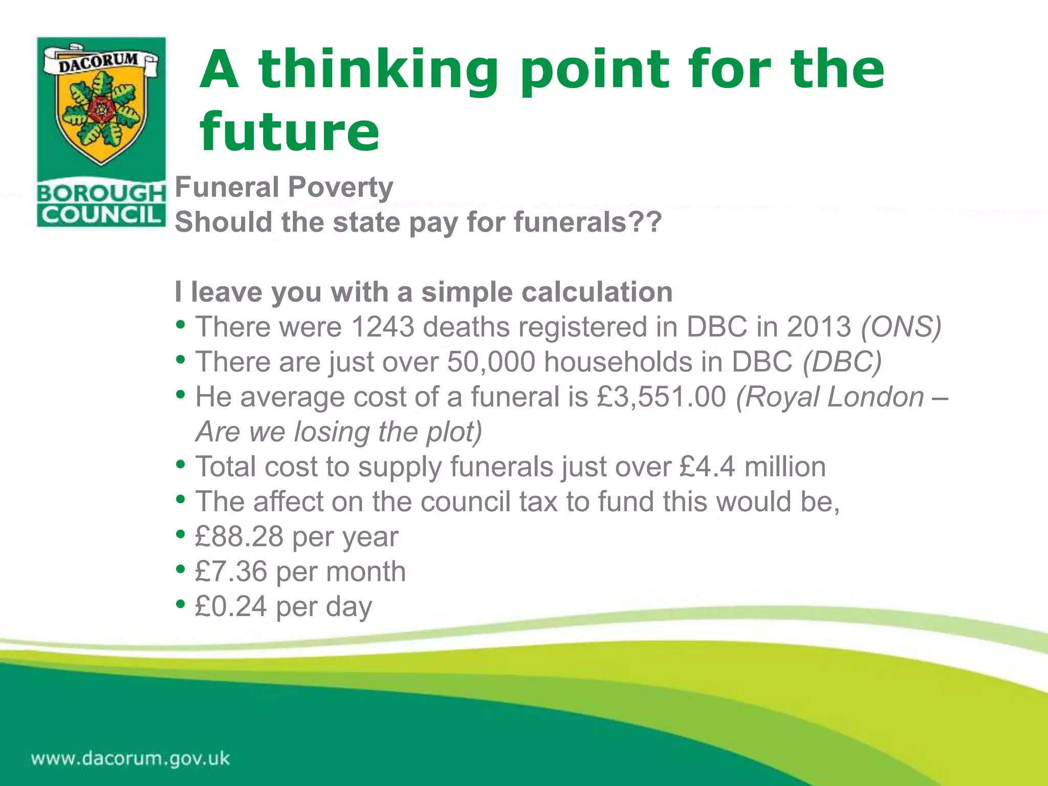 A thinking point for the
future
Funeral Poverty
Should the state pay for funerals??
I leave you with a simple calculation
• There were 1243 deaths registered in DBC in 2013 (ONS)
• There are just over 50,000 households in DBC (DBC)
• He average cost of a funeral is £3,551.00 (Royal London –
Are we losing the plot)
• Total cost to supply funerals just over £4.4 million
• The affect on the council tax to fund this would be,
• £88.28 per year
• £7.36 per month
• £0.24 per day
 